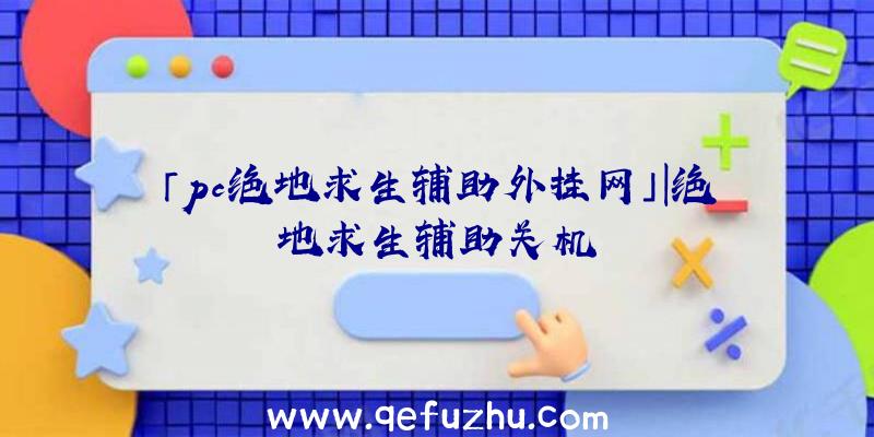 「pc绝地求生辅助外挂网」|绝地求生辅助关机